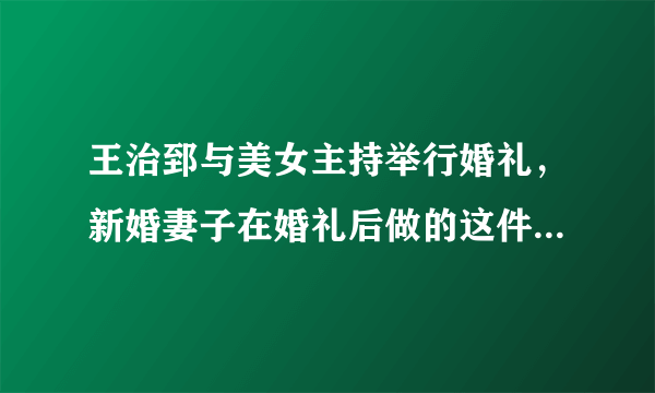 王治郅与美女主持举行婚礼，新婚妻子在婚礼后做的这件事令人深思