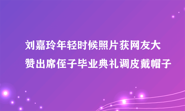 刘嘉玲年轻时候照片获网友大赞出席侄子毕业典礼调皮戴帽子