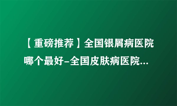 【重磅推荐】全国银屑病医院哪个最好-全国皮肤病医院前十排名