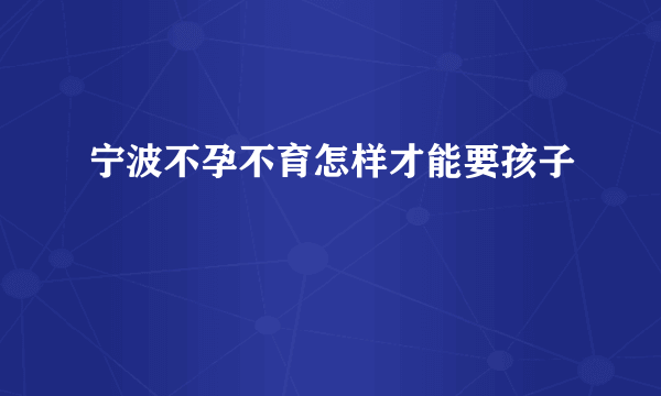 宁波不孕不育怎样才能要孩子