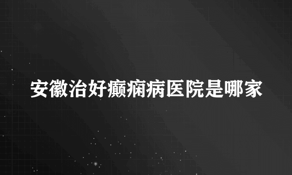 安徽治好癫痫病医院是哪家