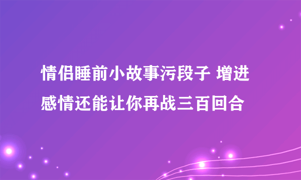 情侣睡前小故事污段子 增进感情还能让你再战三百回合