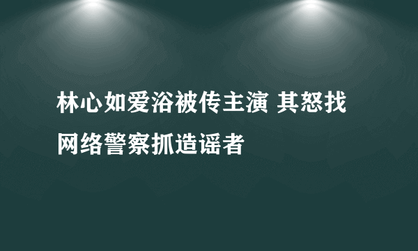 林心如爱浴被传主演 其怒找网络警察抓造谣者