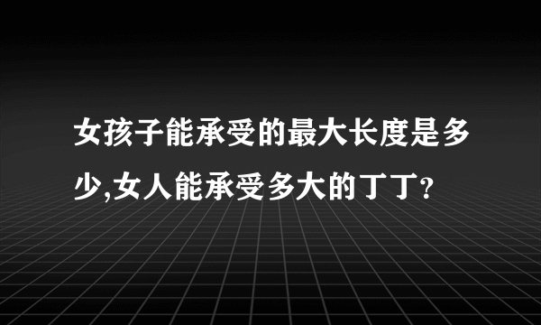 女孩子能承受的最大长度是多少,女人能承受多大的丁丁？