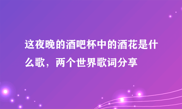 这夜晚的酒吧杯中的酒花是什么歌，两个世界歌词分享