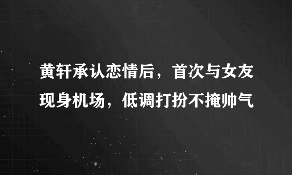 黄轩承认恋情后，首次与女友现身机场，低调打扮不掩帅气