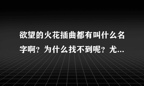 欲望的火花插曲都有叫什么名字啊？为什么找不到呢？尤其是片尾曲很好听