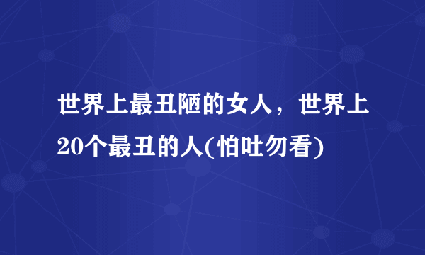 世界上最丑陋的女人，世界上20个最丑的人(怕吐勿看) 