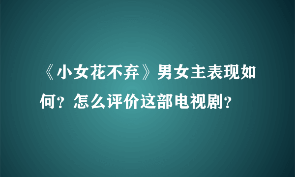 《小女花不弃》男女主表现如何？怎么评价这部电视剧？