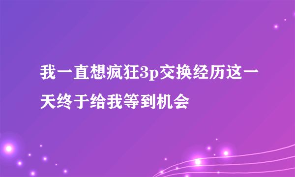 我一直想疯狂3p交换经历这一天终于给我等到机会