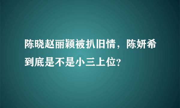 陈晓赵丽颖被扒旧情，陈妍希到底是不是小三上位？