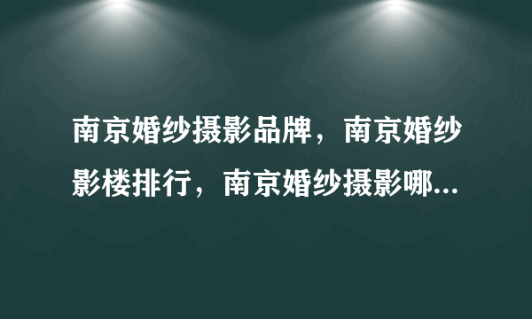 南京婚纱摄影品牌，南京婚纱影楼排行，南京婚纱摄影哪家好(2022)