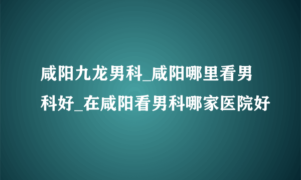 咸阳九龙男科_咸阳哪里看男科好_在咸阳看男科哪家医院好