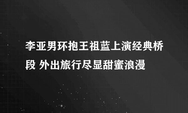 李亚男环抱王祖蓝上演经典桥段 外出旅行尽显甜蜜浪漫