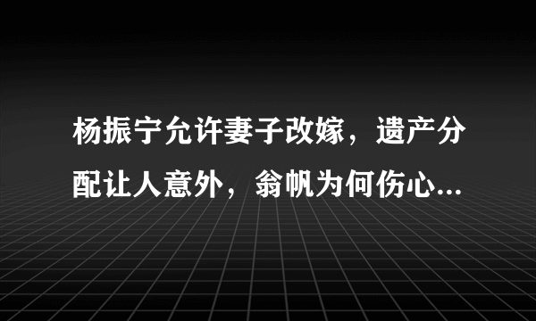 杨振宁允许妻子改嫁，遗产分配让人意外，翁帆为何伤心不已呢？