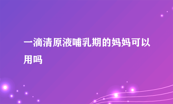 一滴清原液哺乳期的妈妈可以用吗