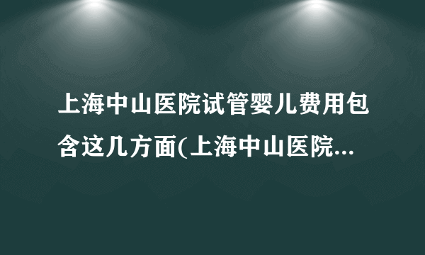 上海中山医院试管婴儿费用包含这几方面(上海中山医院试管婴儿费用分析)