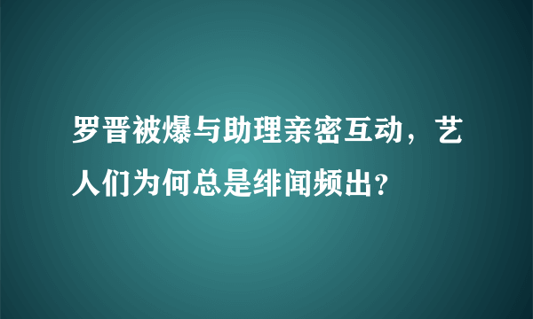 罗晋被爆与助理亲密互动，艺人们为何总是绯闻频出？