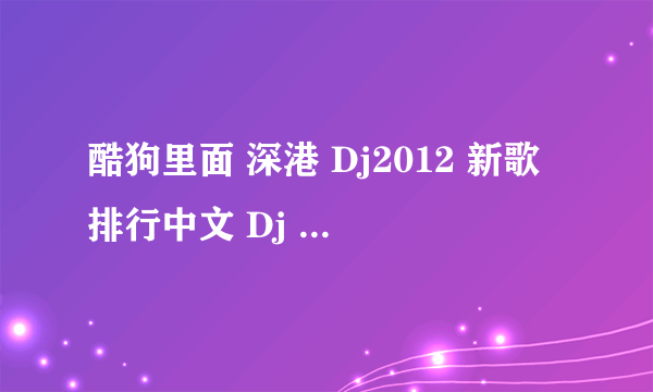 酷狗里面 深港 Dj2012 新歌排行中文 Dj 串烧 里面的歌分别是什么