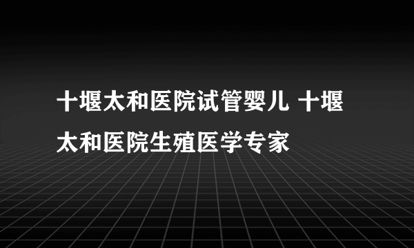 十堰太和医院试管婴儿 十堰太和医院生殖医学专家