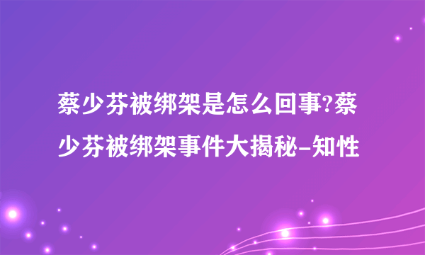 蔡少芬被绑架是怎么回事?蔡少芬被绑架事件大揭秘-知性