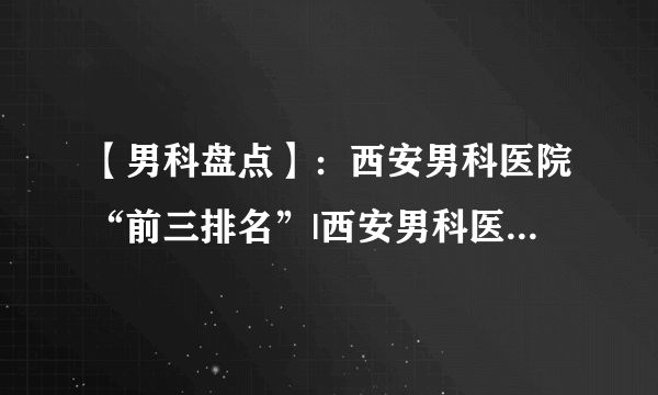 【男科盘点】：西安男科医院“前三排名”|西安男科医院排行榜（榜单推荐）！