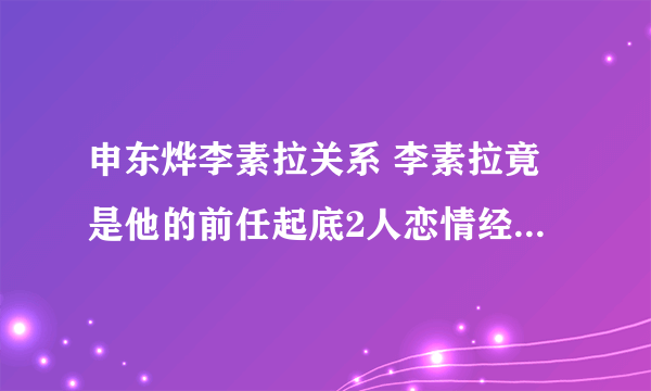 申东烨李素拉关系 李素拉竟是他的前任起底2人恋情经历 - 娱乐八卦 - 知性网