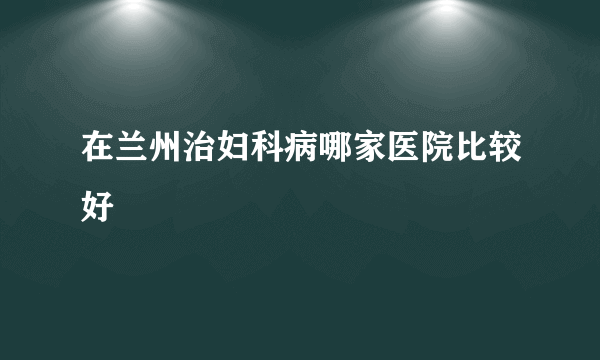 在兰州治妇科病哪家医院比较好