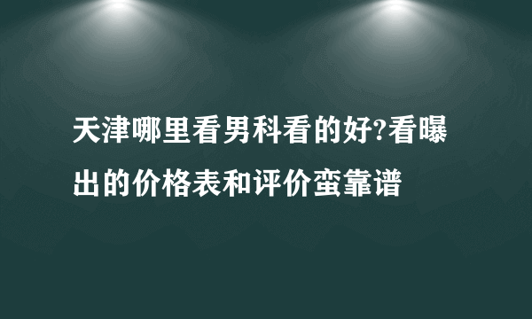 天津哪里看男科看的好?看曝出的价格表和评价蛮靠谱