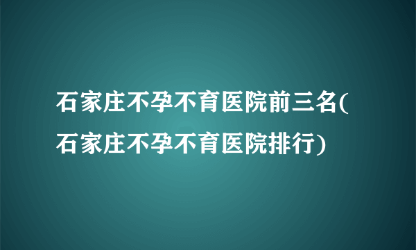 石家庄不孕不育医院前三名(石家庄不孕不育医院排行)