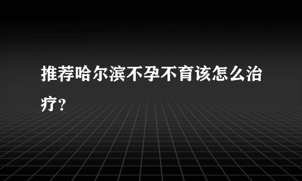 推荐哈尔滨不孕不育该怎么治疗？