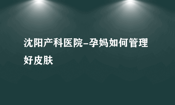 沈阳产科医院-孕妈如何管理好皮肤