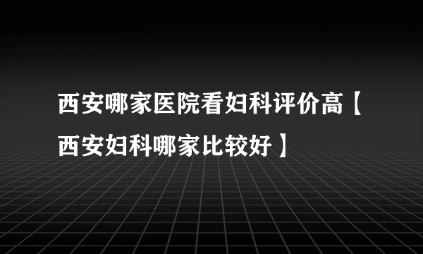 西安哪家医院看妇科评价高【西安妇科哪家比较好】