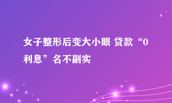 女子整形后变大小眼 贷款“0利息”名不副实