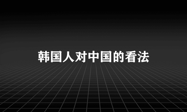 韩国人对中国的看法