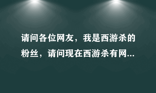 请问各位网友，我是西游杀的粉丝，请问现在西游杀有网页版了吗，有的话怎么进呢？