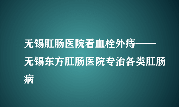 无锡肛肠医院看血栓外痔——无锡东方肛肠医院专治各类肛肠病