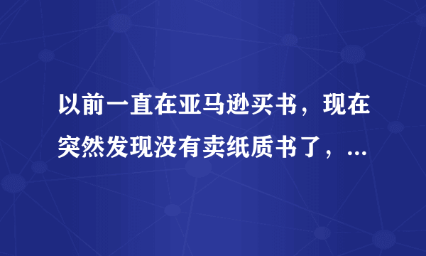 以前一直在亚马逊买书，现在突然发现没有卖纸质书了，晕，为什么不卖了？