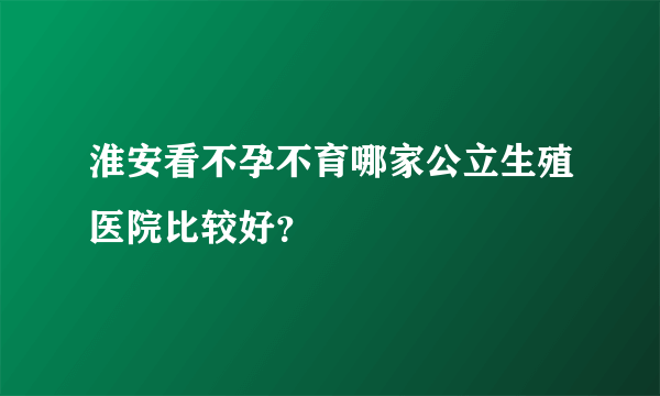 淮安看不孕不育哪家公立生殖医院比较好？