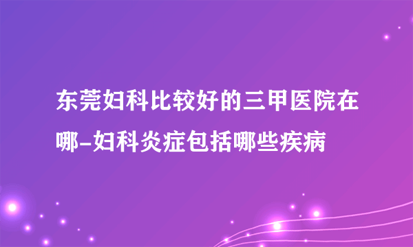 东莞妇科比较好的三甲医院在哪-妇科炎症包括哪些疾病