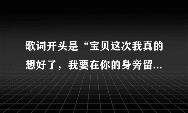 歌词开头是“宝贝这次我真的想好了，我要在你的身旁留下”的歌叫什么