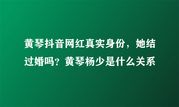 黄琴抖音网红真实身份，她结过婚吗？黄琴杨少是什么关系