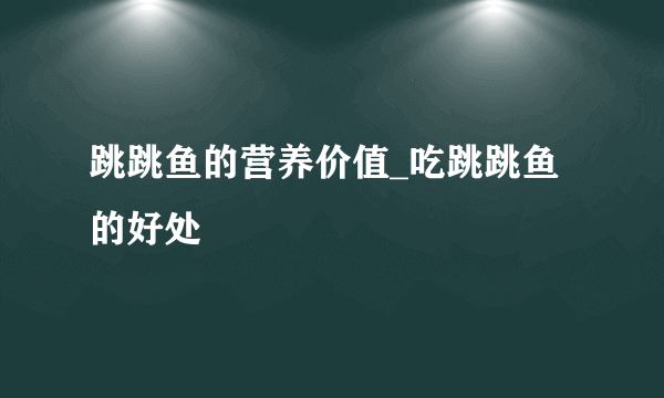 跳跳鱼的营养价值_吃跳跳鱼的好处