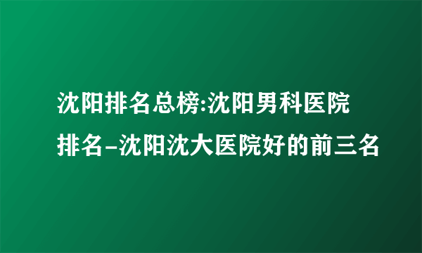 沈阳排名总榜:沈阳男科医院排名-沈阳沈大医院好的前三名