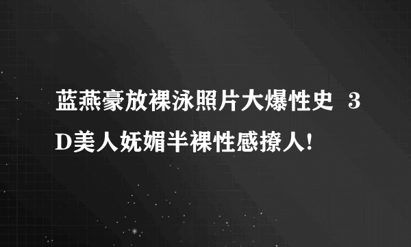 蓝燕豪放裸泳照片大爆性史  3D美人妩媚半裸性感撩人!