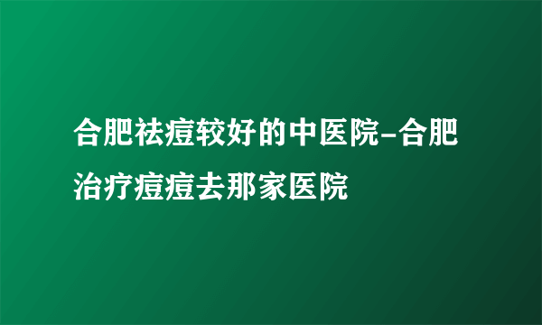 合肥祛痘较好的中医院-合肥治疗痘痘去那家医院