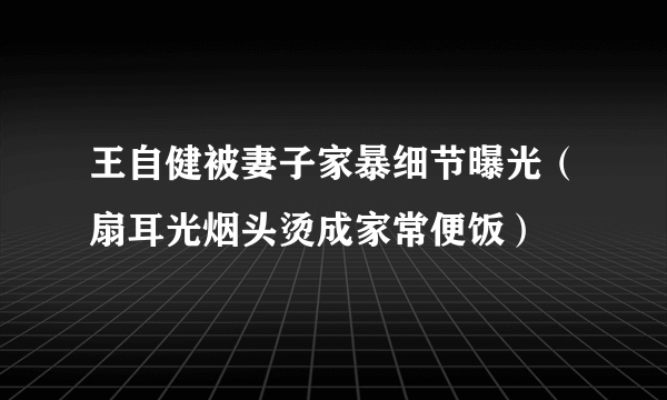 王自健被妻子家暴细节曝光（扇耳光烟头烫成家常便饭）