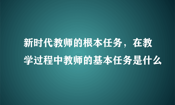 新时代教师的根本任务，在教学过程中教师的基本任务是什么