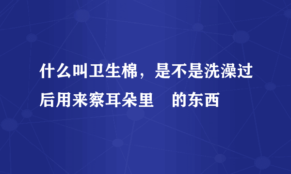 什么叫卫生棉，是不是洗澡过后用来察耳朵里氺的东西