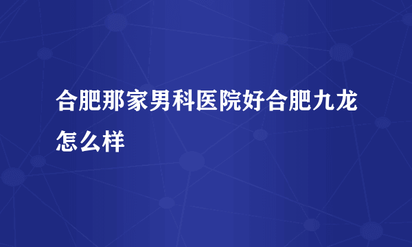 合肥那家男科医院好合肥九龙怎么样